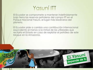 El Ecuador se compromete a mantener indefinidamente
bajo tierra las reservas petroleras del campo ITT en el
Parque Nacional Yasuní, el lugar más biodiverso del
planeta.
El Ecuador pide a cambio una contribución internacional
equivalente al menos a la mitad de las utilidades que
recibiría el Estado en caso de explotar el petróleo de este
bloque en la Amazonia.
 