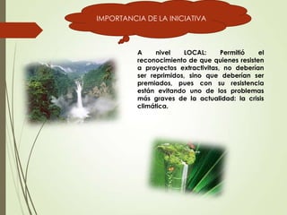 IMPORTANCIA DE LA INICIATIVA
A nivel LOCAL: Permitió el
reconocimiento de que quienes resisten
a proyectos extractivitas, no deberían
ser reprimidos, sino que deberían ser
premiados, pues con su resistencia
están evitando uno de los problemas
más graves de la actualidad: la crisis
climática.
 