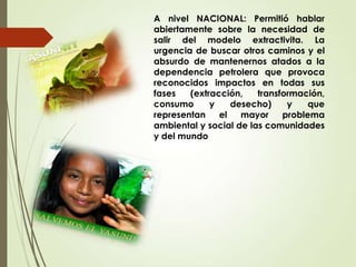 A nivel NACIONAL: Permitió hablar
abiertamente sobre la necesidad de
salir del modelo extractivita. La
urgencia de buscar otros caminos y el
absurdo de mantenernos atados a la
dependencia petrolera que provoca
reconocidos impactos en todas sus
fases (extracción, transformación,
consumo y desecho) y que
representan el mayor problema
ambiental y social de las comunidades
y del mundo
 