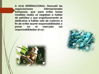 A nivel INTERNACIONAL: Desnudó las
negociaciones internacionales
tramposas, que para evitar tomar
medidas reales se negaban a hablar
de petróleo y que engañosamente se
dedicaron a hablar solo de carbono a
fin de evitar asumir responsabilidades y
poner en el mercado sus
responsabilidades al sur.
 