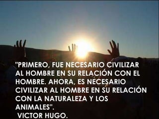 "PRIMERO, FUE NECESARIO CIVILIZAR
AL HOMBRE EN SU RELACIÓN CON EL
HOMBRE. AHORA, ES NECESARIO
CIVILIZAR AL HOMBRE EN SU RELACIÓN
CON LA NATURALEZA Y LOS
ANIMALES".
VICTOR HUGO.
 