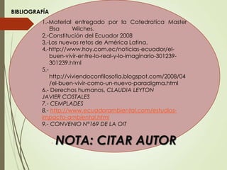 1.-Material entregado por la Catedratica Master
Elsa Wilches.
2.-Constitución del Ecuador 2008
3.-Los nuevos retos de América Latina.
4.-http://www.hoy.com.ec/noticias-ecuador/el-
buen-vivir-entre-lo-real-y-lo-imaginario-301239-
301239.html
5.-
http://viviendoconfilosofia.blogspot.com/2008/04
/el-buen-vivir-como-un-nuevo-paradigma.html
6.- Derechos humanos, CLAUDIA LEYTON
JAVIER COSTALES
7.- CEMPLADES
8.- http://www.ecuadorambiental.com/estudios-
impacto-ambiental.html
9.- CONVENIO N°169 DE LA OIT
BIBLIOGRAFÍA
- NOTA: CITAR AUTOR
 