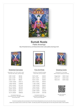 Sumak Nusta
                                                               Pablo Amaringo
                                  http://fineartamerica.com/featured/sumak-nusta-pablo-amaringo.html




   Stretched Canvases                                               Fine Art Prints                                       Greeting Cards
Stretcher Bars: 1.50" x 1.50" or 0.625" x 0.625"                Choose From Thousands of Available                       All Cards are 5" x 7" and Include
  Wrap Style: Black, White, or Mirrored Image                    Frames, Mats, and Fine Art Papers                  White Envelopes for Mailing and Gift Giving


   6.88" x 10.00"                $69.96                       5.50" x 8.00"              $22.00                       Single Card            $6.95 / Card
   8.25" x 12.00"                $74.96                       6.88" x 10.00"             $27.00                       Pack of 10             $3.95 / Card
   9.63" x 14.00"                $88.87                       8.25" x 12.00"             $32.00                       Pack of 25             $3.00 / Card
   11.00" x 16.00"               $107.17                      9.63" x 14.00"             $32.00
   13.88" x 20.00"               $129.98                      11.00" x 16.00"            $40.50
   16.63" x 24.00"               $171.26                      13.88" x 20.00"            $54.00
   20.75" x 30.00"               $210.09                      16.63" x 24.00"            $66.00
   24.88" x 36.00"               $272.65                      20.75" x 30.00"            $81.50
   27.63" x 40.00"               $313.41                      24.88" x 36.00"            $105.50
   33.13" x 48.00"               $389.90                      27.63" x 40.00"            $127.00
                                                                                                                               Scan With Smartphone
         Visit website for larger sizes.                            Visit website for larger sizes.                               to Buy Online
 Prices shown for 1.50" x 1.50" gallery-wrapped                 Prices shown for unframed / unmatted
            prints with black sides.                               prints on archival matte paper.



              All prints and greeting cards are produced by Fine Art America (fineartamerica.com) and come with a 30-day money-back guarantee.
     Orders may be placed online via credit card or PayPal. All orders ship within three business days from the FAA production facility in North Carolina.
 