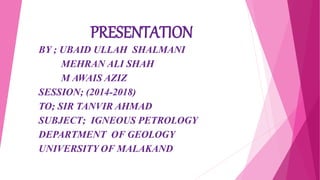 PRESENTATION
BY ; UBAID ULLAH SHALMANI
MEHRAN ALI SHAH
M AWAIS AZIZ
SESSION; (2014-2018)
TO; SIR TANVIR AHMAD
SUBJECT; IGNEOUS PETROLOGY
DEPARTMENT OF GEOLOGY
UNIVERSITY OF MALAKAND
 