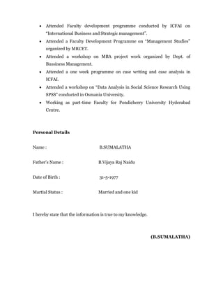 Attended Faculty development programme conducted by ICFAI on
       “International Business and Strategic management”.
       Attended a Faculty Development Programme on “Management Studies”
       organized by MRCET.
       Attended a workshop on MBA project work organized by Dept. of
       Bussiness Management.
       Attended a one week programme on case writing and case analysis in
       ICFAI.
       Attended a workshop on “Data Analysis in Social Science Research Using
       SPSS” conducted in Osmania University.
       Working as part-time Faculty for Pondicherry University Hyderabad
       Centre.




Personal Details


Name :                            B.SUMALATHA


Father’s Name :                   B.Vijaya Raj Naidu


Date of Birth :                   31-5-1977


Martial Status :                  Married and one kid




I hereby state that the information is true to my knowledge.




                                                               (B.SUMALATHA)
 