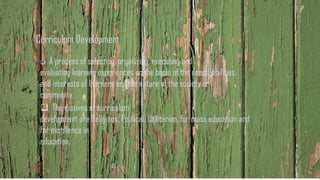 Curriculum Development
❑ A process of selecting, organizing, executing and
evaluating learning experiences on the basis of the needs, abilities,
and interests of learners and the nature of the society or
community.
❑ The motives of curriculum
development are Religious, Political, Utilitarian, for mass education and
for excellence in
education.
 