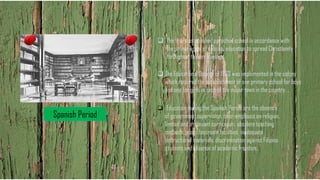 Spanish Period
❑ The friars established parochial school in accordance with
the primary goal of colonial education to spread Christianity
throughout the archipelago.
❑ The Educational Decree of 1863 was implemented in the colony
which required the establishment of one primary school for boys
and one for girls in each of the major town in the country.
❑ Education during the Spanish Period are the absence
of government supervision, over-emphasis on religion,
limited and irrelevant curriculum, obsolete teaching
methods, poor classroom facilities, inadequate
instructional materials, discrimination against Filipino
students and absence of academic freedom.
 