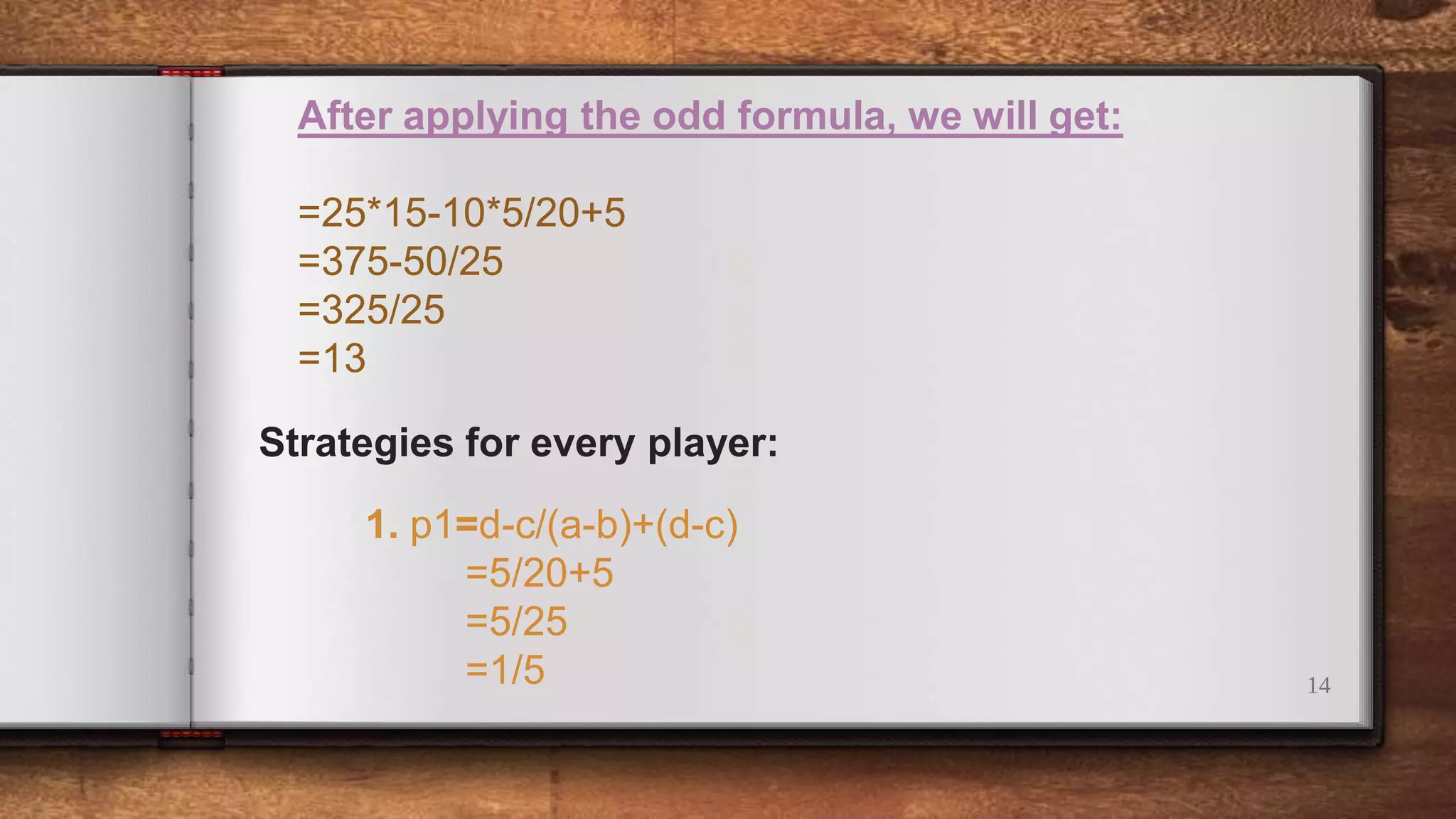 14
After applying the odd formula, we will get:
=25*15-10*5/20+5
=375-50/25
=325/25
=13
Strategies for every player:
1. p1=d-c/(a-b)+(d-c)
=5/20+5
=5/25
=1/5
 