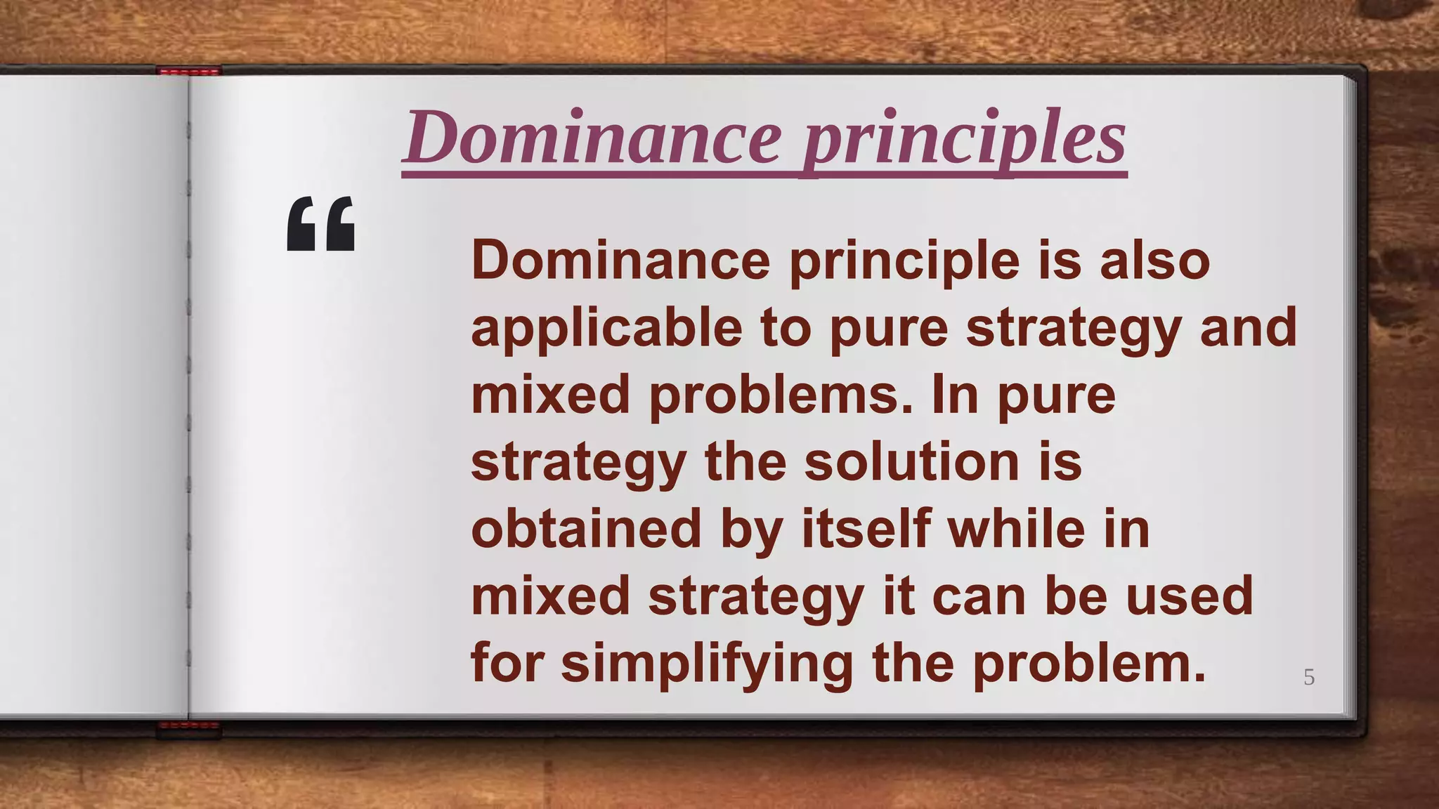 “
Dominance principles
5
Dominance principle is also
applicable to pure strategy and
mixed problems. In pure
strategy the solution is
obtained by itself while in
mixed strategy it can be used
for simplifying the problem.
 