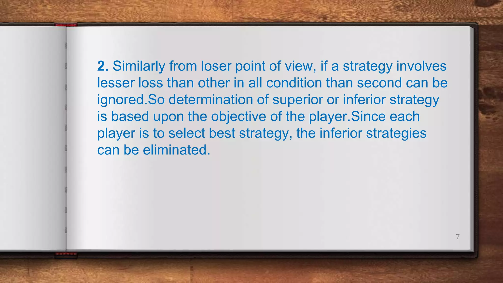 7
2. Similarly from loser point of view, if a strategy involves
lesser loss than other in all condition than second can be
ignored.So determination of superior or inferior strategy
is based upon the objective of the player.Since each
player is to select best strategy, the inferior strategies
can be eliminated.
 