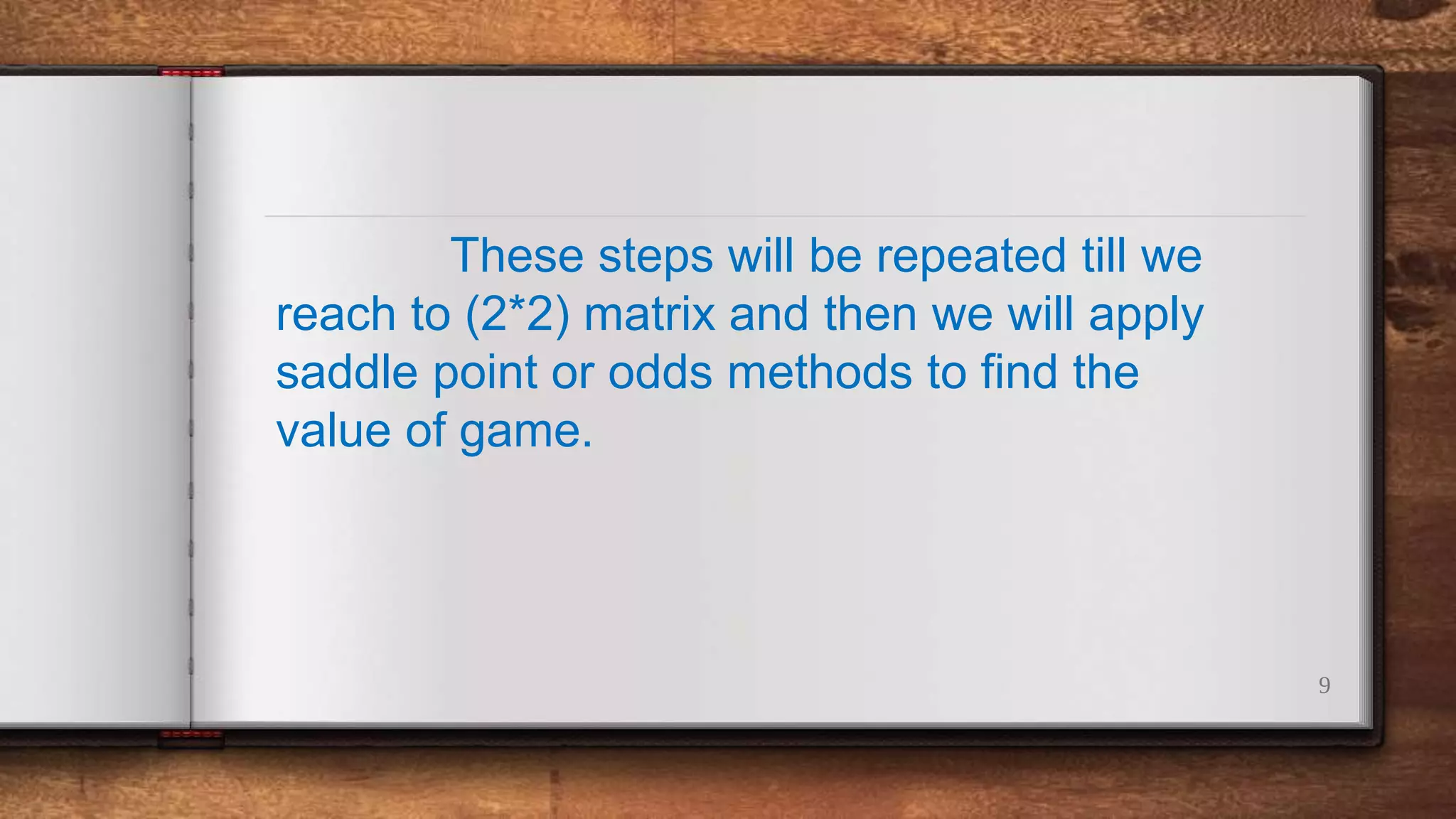 9
These steps will be repeated till we
reach to (2*2) matrix and then we will apply
saddle point or odds methods to find the
value of game.
 
