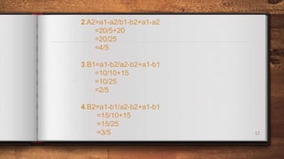 12
2.A2=a1-a2/b1-b2+a1-a2
=20/5+20
=20/25
=4/5
3.B1=a1-b2/a2-b2+a1-b1
=10/10+15
=10/25
=2/5
4.B2=a1-b1/a2-b2+a1-b1
=15/10+15
=15/25
=3/5
.
.
 