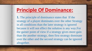 3
1. The principle of dominance states that If the
strategy of a player dominates over the other Strategy
in all conditions than the later strategy is ignored
because it will not effect the solution is any way.For
the gainer point of view if a strategy gives more gain
than the another strategy, then first strategy dominate
over the other and the second strategy can be ignored
altogether.
Principle Of Dominance:
 