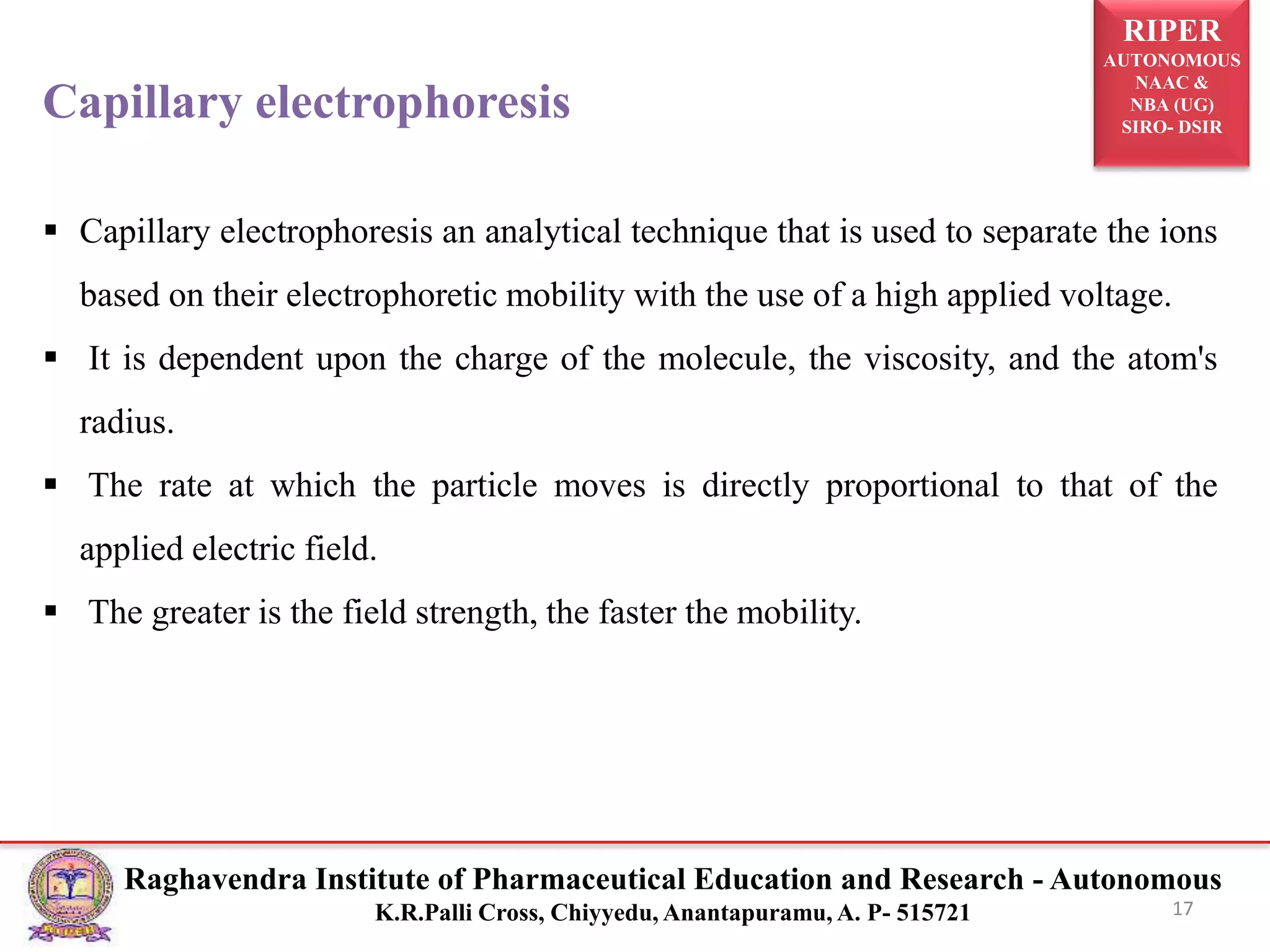 RIPER
AUTONOMOUS
NAAC &
NBA (UG)
SIRO- DSIR
Raghavendra Institute of Pharmaceutical Education and Research - Autonomous
K.R.Palli Cross, Chiyyedu, Anantapuramu, A. P- 515721 17
Capillary electrophoresis
 Capillary electrophoresis an analytical technique that is used to separate the ions
based on their electrophoretic mobility with the use of a high applied voltage.
 It is dependent upon the charge of the molecule, the viscosity, and the atom's
radius.
 The rate at which the particle moves is directly proportional to that of the
applied electric field.
 The greater is the field strength, the faster the mobility.
 