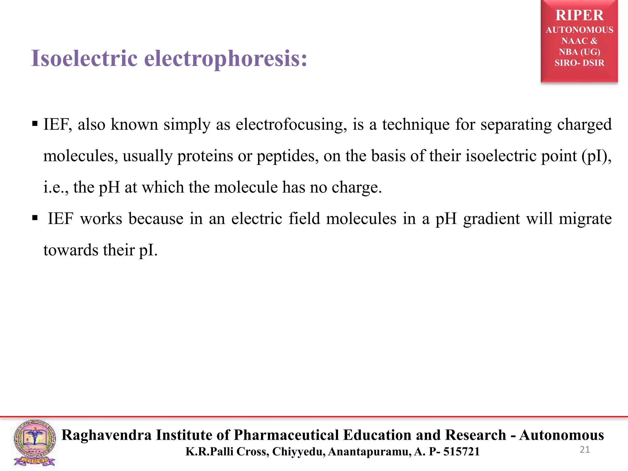 RIPER
AUTONOMOUS
NAAC &
NBA (UG)
SIRO- DSIR
Raghavendra Institute of Pharmaceutical Education and Research - Autonomous
K.R.Palli Cross, Chiyyedu, Anantapuramu, A. P- 515721 21
Isoelectric electrophoresis:
 IEF, also known simply as electrofocusing, is a technique for separating charged
molecules, usually proteins or peptides, on the basis of their isoelectric point (pI),
i.e., the pH at which the molecule has no charge.
 IEF works because in an electric field molecules in a pH gradient will migrate
towards their pI.
 