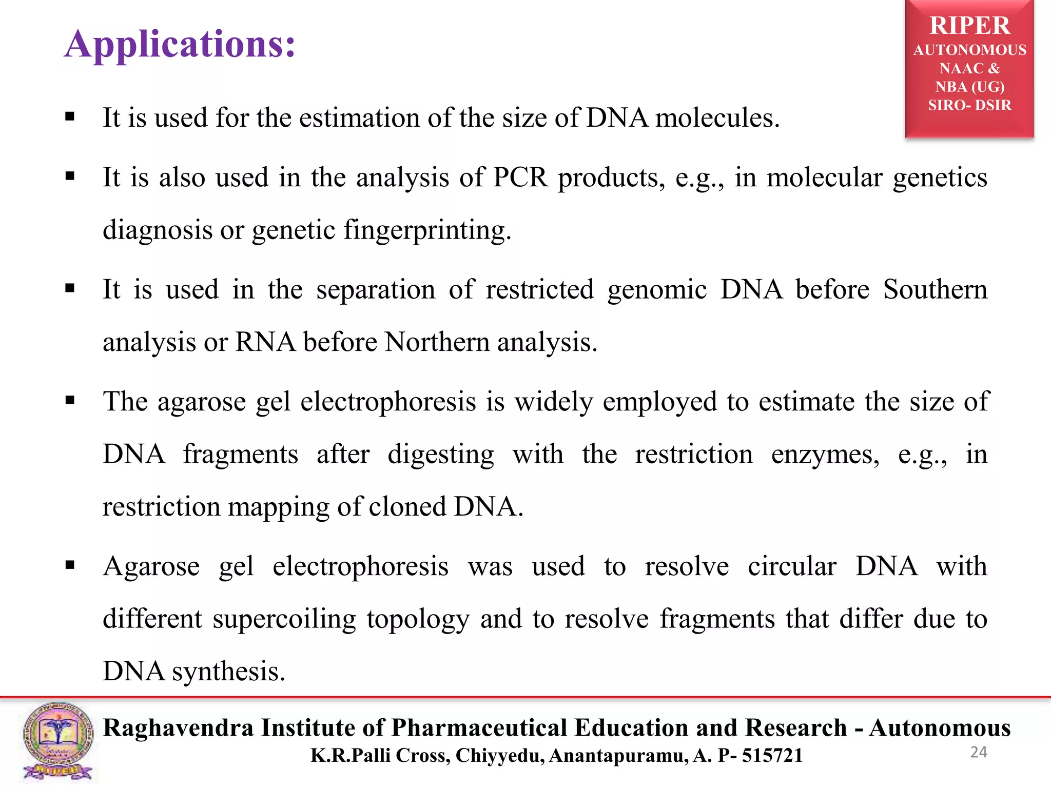 RIPER
AUTONOMOUS
NAAC &
NBA (UG)
SIRO- DSIR
Raghavendra Institute of Pharmaceutical Education and Research - Autonomous
K.R.Palli Cross, Chiyyedu, Anantapuramu, A. P- 515721
Applications:
 It is used for the estimation of the size of DNA molecules.
 It is also used in the analysis of PCR products, e.g., in molecular genetics
diagnosis or genetic fingerprinting.
 It is used in the separation of restricted genomic DNA before Southern
analysis or RNA before Northern analysis.
 The agarose gel electrophoresis is widely employed to estimate the size of
DNA fragments after digesting with the restriction enzymes, e.g., in
restriction mapping of cloned DNA.
 Agarose gel electrophoresis was used to resolve circular DNA with
different supercoiling topology and to resolve fragments that differ due to
DNA synthesis.
24
 