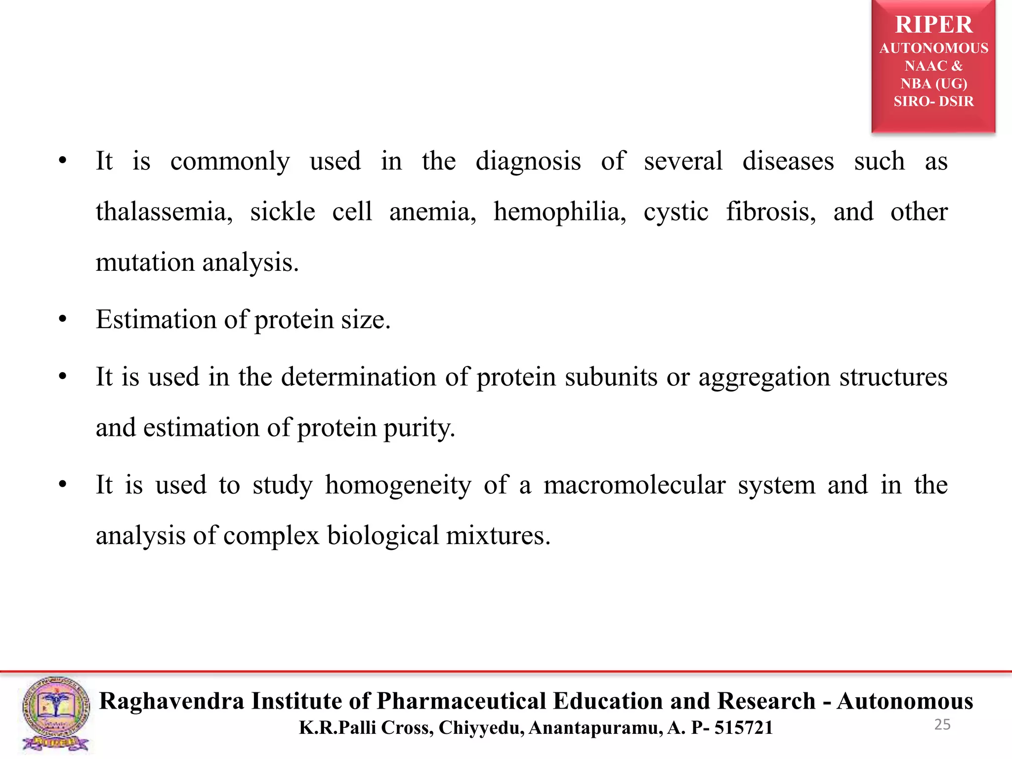 RIPER
AUTONOMOUS
NAAC &
NBA (UG)
SIRO- DSIR
Raghavendra Institute of Pharmaceutical Education and Research - Autonomous
K.R.Palli Cross, Chiyyedu, Anantapuramu, A. P- 515721
• It is commonly used in the diagnosis of several diseases such as
thalassemia, sickle cell anemia, hemophilia, cystic fibrosis, and other
mutation analysis.
• Estimation of protein size.
• It is used in the determination of protein subunits or aggregation structures
and estimation of protein purity.
• It is used to study homogeneity of a macromolecular system and in the
analysis of complex biological mixtures.
25
 