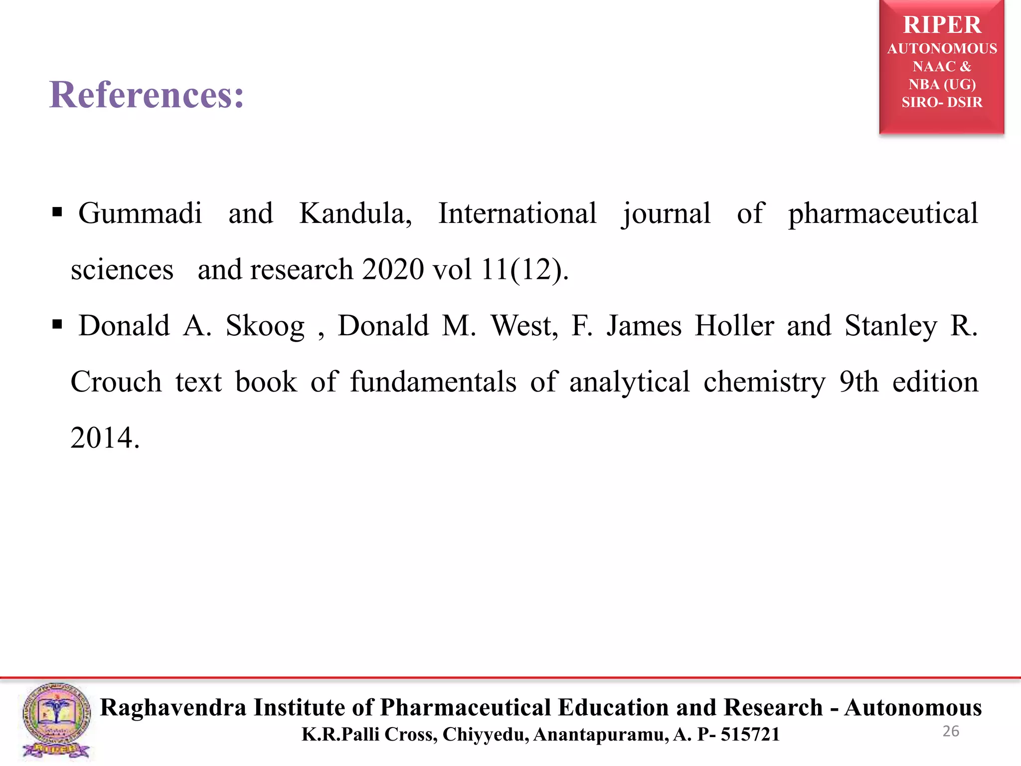 RIPER
AUTONOMOUS
NAAC &
NBA (UG)
SIRO- DSIR
Raghavendra Institute of Pharmaceutical Education and Research - Autonomous
K.R.Palli Cross, Chiyyedu, Anantapuramu, A. P- 515721 26
References:
 Gummadi and Kandula, International journal of pharmaceutical
sciences and research 2020 vol 11(12).
 Donald A. Skoog , Donald M. West, F. James Holler and Stanley R.
Crouch text book of fundamentals of analytical chemistry 9th edition
2014.
 