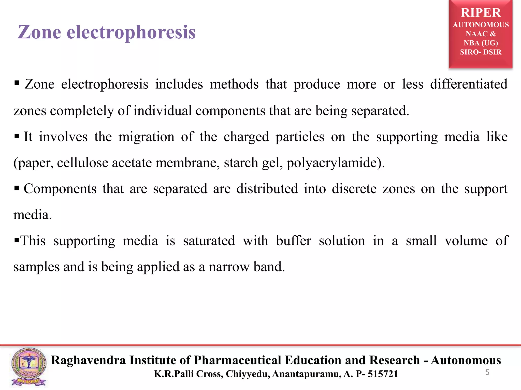 RIPER
AUTONOMOUS
NAAC &
NBA (UG)
SIRO- DSIR
Raghavendra Institute of Pharmaceutical Education and Research - Autonomous
K.R.Palli Cross, Chiyyedu, Anantapuramu, A. P- 515721 5
Zone electrophoresis
 Zone electrophoresis includes methods that produce more or less differentiated
zones completely of individual components that are being separated.
 It involves the migration of the charged particles on the supporting media like
(paper, cellulose acetate membrane, starch gel, polyacrylamide).
 Components that are separated are distributed into discrete zones on the support
media.
This supporting media is saturated with buffer solution in a small volume of
samples and is being applied as a narrow band.
 