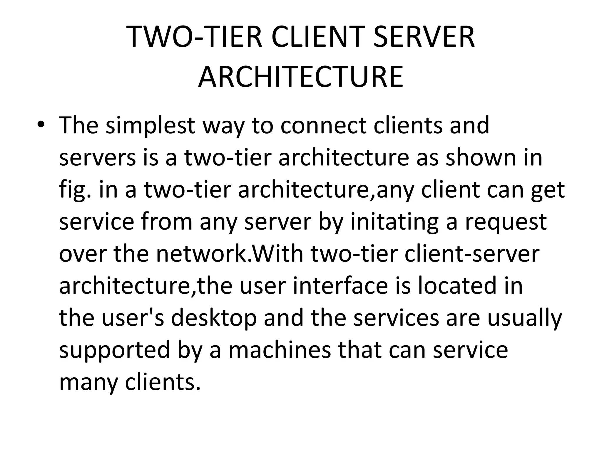 TWO-TIER CLIENT SERVER
ARCHITECTURE
• The simplest way to connect clients and
servers is a two-tier architecture as shown in
fig. in a two-tier architecture,any client can get
service from any server by initating a request
over the network.With two-tier client-server
architecture,the user interface is located in
the user's desktop and the services are usually
supported by a machines that can service
many clients.

 