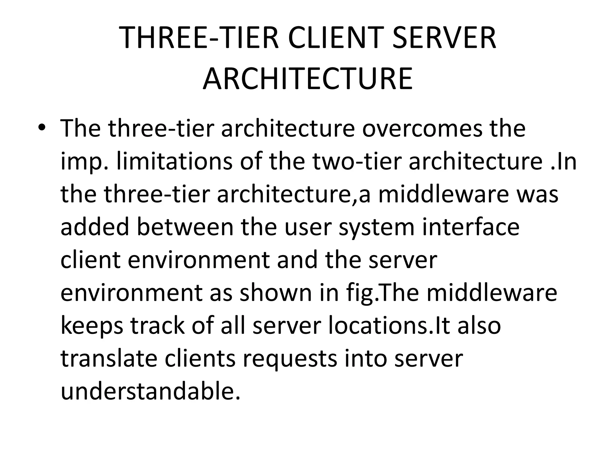 THREE-TIER CLIENT SERVER
ARCHITECTURE
• The three-tier architecture overcomes the
imp. limitations of the two-tier architecture .In
the three-tier architecture,a middleware was
added between the user system interface
client environment and the server
environment as shown in fig.The middleware
keeps track of all server locations.It also
translate clients requests into server
understandable.

 