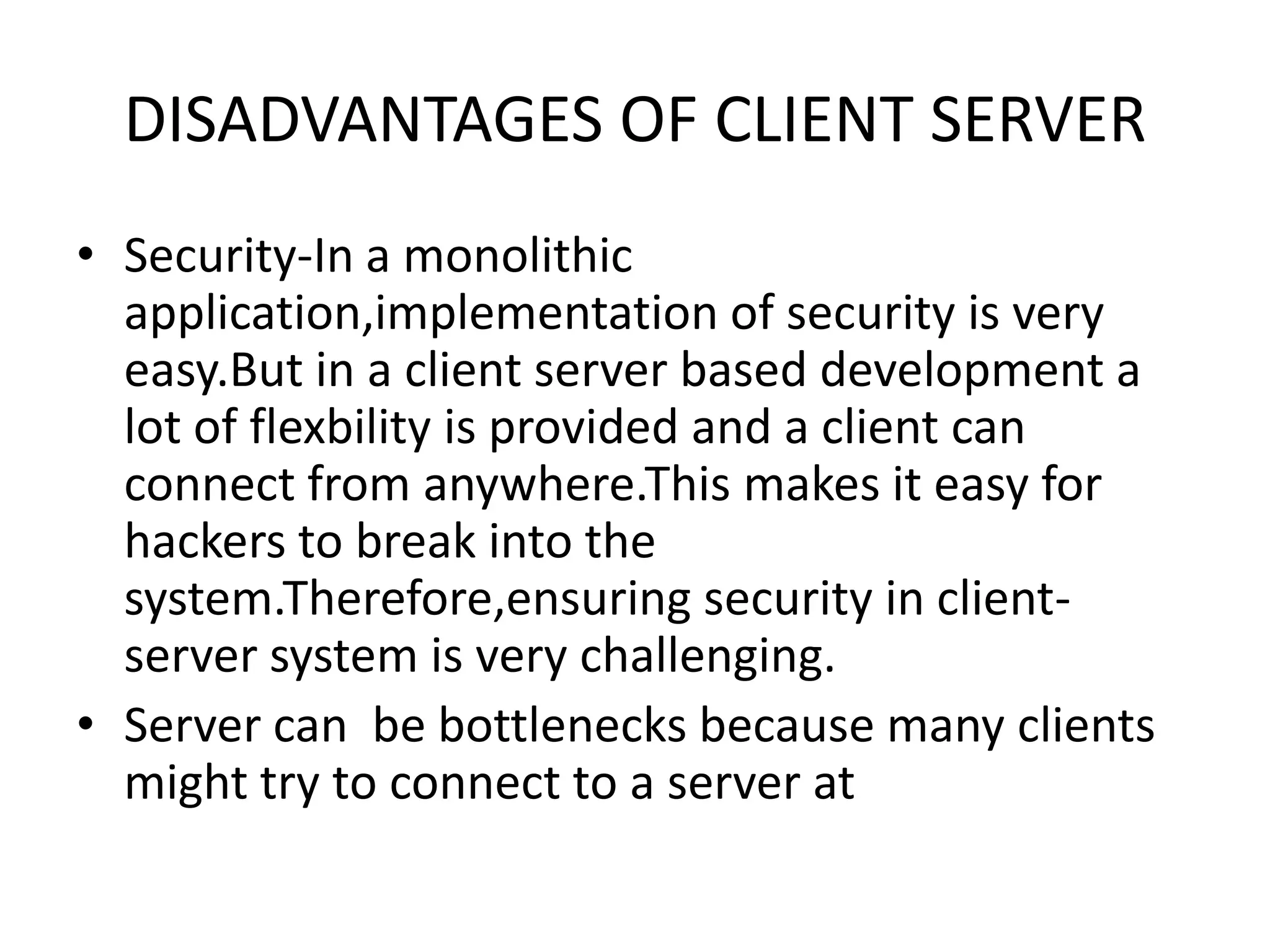 DISADVANTAGES OF CLIENT SERVER
• Security-In a monolithic
application,implementation of security is very
easy.But in a client server based development a
lot of flexbility is provided and a client can
connect from anywhere.This makes it easy for
hackers to break into the
system.Therefore,ensuring security in clientserver system is very challenging.
• Server can be bottlenecks because many clients
might try to connect to a server at

 