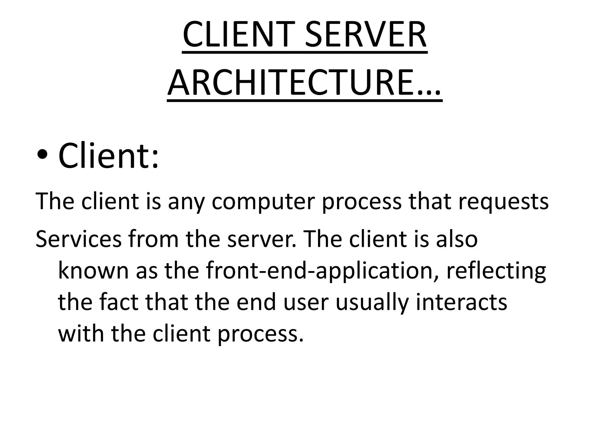 CLIENT SERVER
ARCHITECTURE…
• Client:
The client is any computer process that requests
Services from the server. The client is also
known as the front-end-application, reflecting
the fact that the end user usually interacts
with the client process.

 