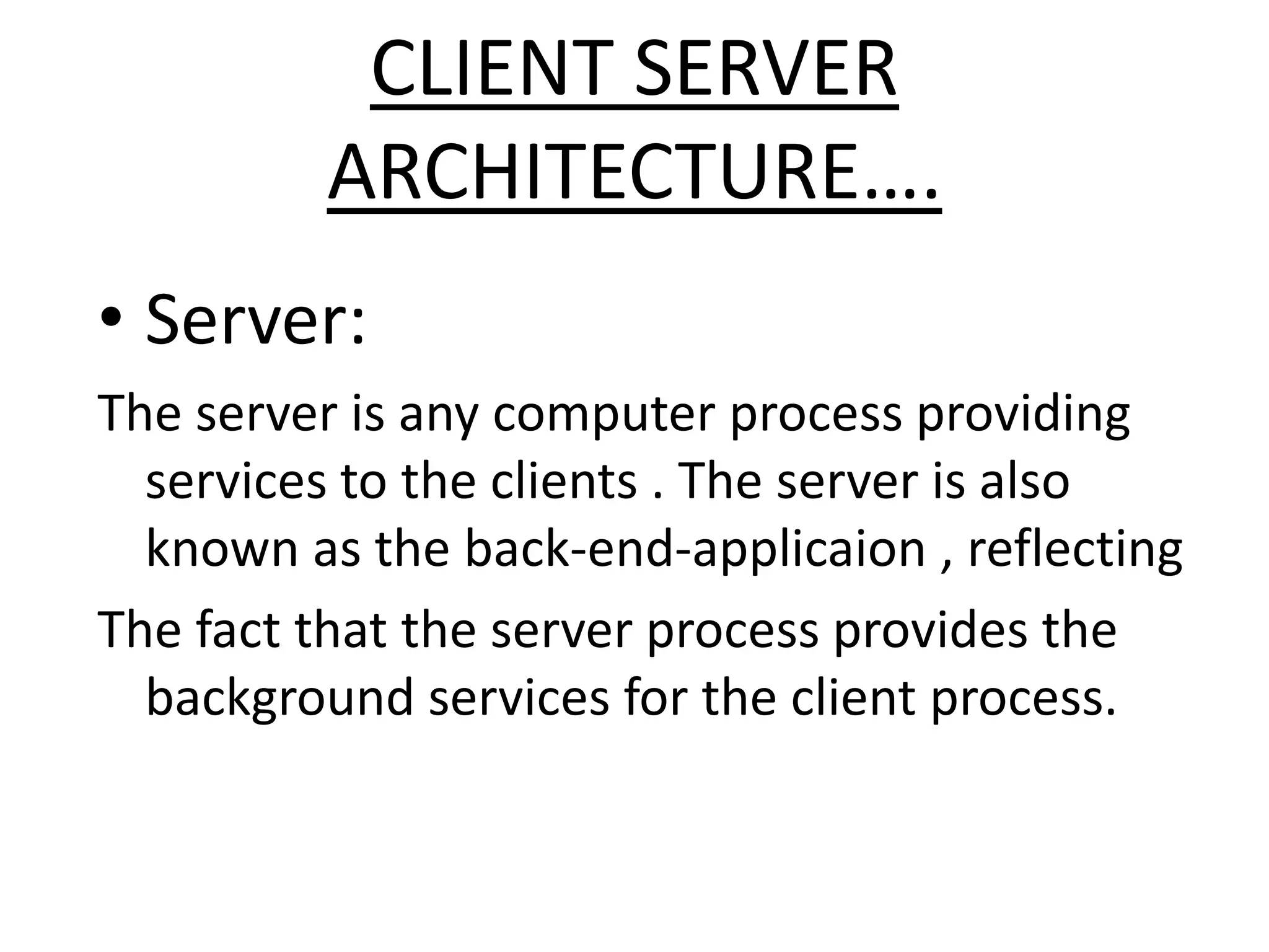 CLIENT SERVER
ARCHITECTURE….
• Server:
The server is any computer process providing
services to the clients . The server is also
known as the back-end-applicaion , reflecting
The fact that the server process provides the
background services for the client process.

 