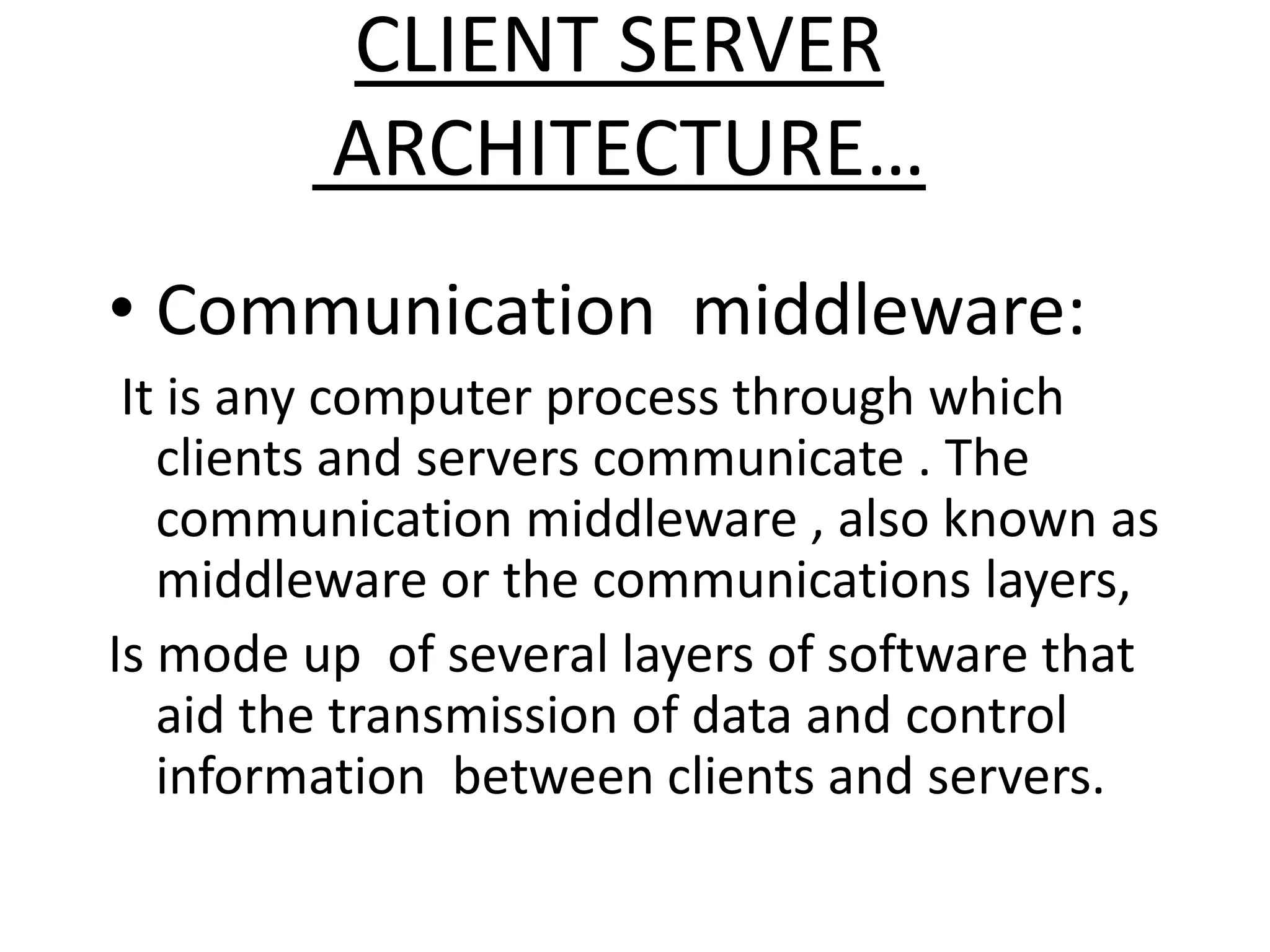 CLIENT SERVER
ARCHITECTURE…
• Communication middleware:
It is any computer process through which
clients and servers communicate . The
communication middleware , also known as
middleware or the communications layers,
Is mode up of several layers of software that
aid the transmission of data and control
information between clients and servers.

 