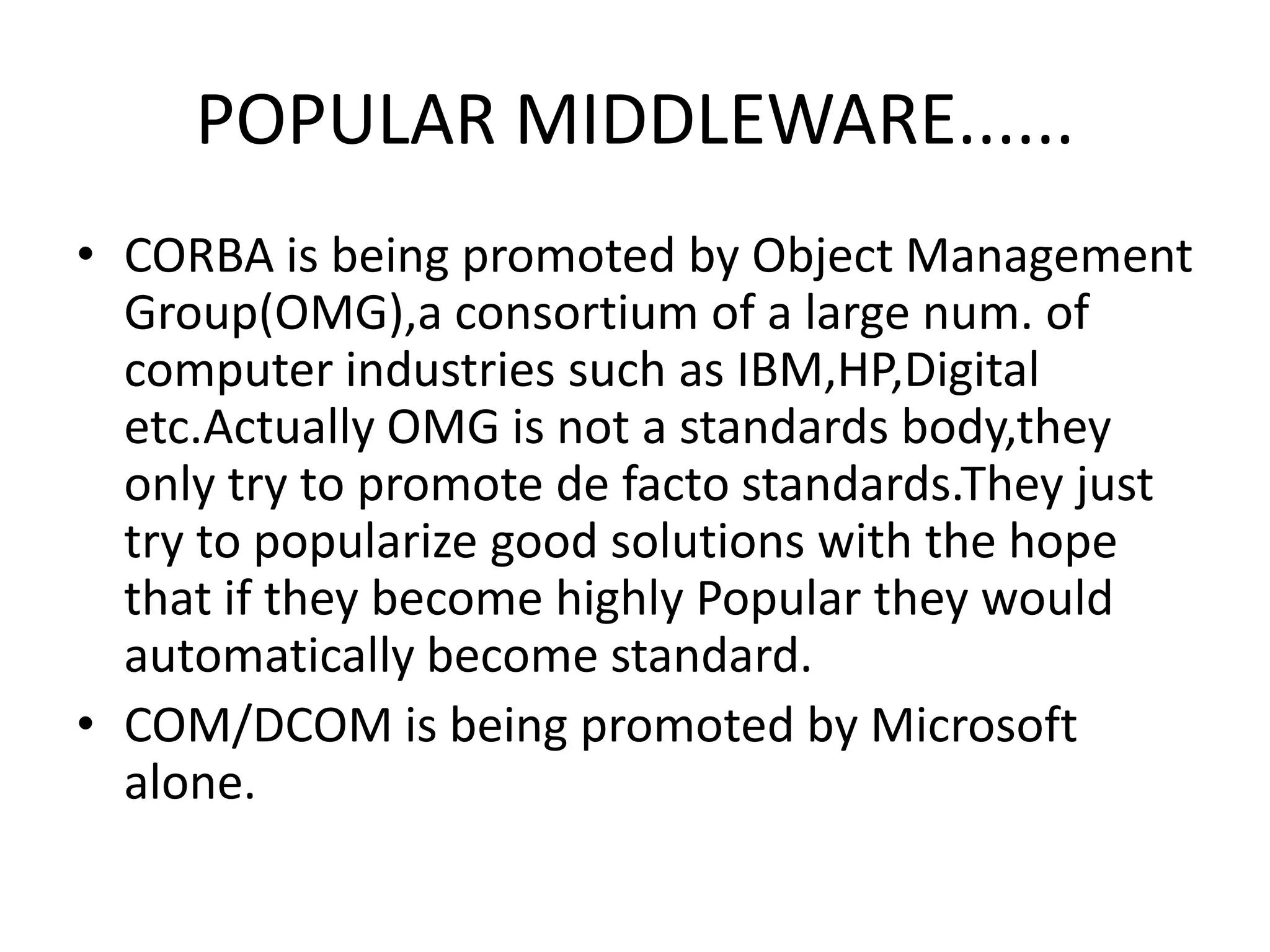 POPULAR MIDDLEWARE......
• CORBA is being promoted by Object Management
Group(OMG),a consortium of a large num. of
computer industries such as IBM,HP,Digital
etc.Actually OMG is not a standards body,they
only try to promote de facto standards.They just
try to popularize good solutions with the hope
that if they become highly Popular they would
automatically become standard.
• COM/DCOM is being promoted by Microsoft
alone.

 