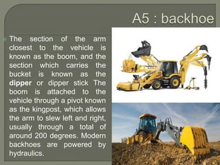  The section of the arm
closest to the vehicle is
known as the boom, and the
section which carries the
bucket is known as the
dipper or dipper stick The
boom is attached to the
vehicle through a pivot known
as the kingpost, which allows
the arm to slew left and right,
usually through a total of
around 200 degrees. Modern
backhoes are powered by
hydraulics.
 