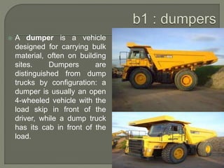  A dumper is a vehicle
designed for carrying bulk
material, often on building
sites. Dumpers are
distinguished from dump
trucks by configuration: a
dumper is usually an open
4-wheeled vehicle with the
load skip in front of the
driver, while a dump truck
has its cab in front of the
load.
 