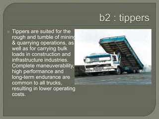  Tippers are suited for the
rough and tumble of mining
& quarrying operations, as
well as for carrying bulk
loads in construction and
infrastructure industries.
Complete maneuverability,
high performance and
long-term endurance are
common to all trucks,
resulting in lower operating
costs.
 