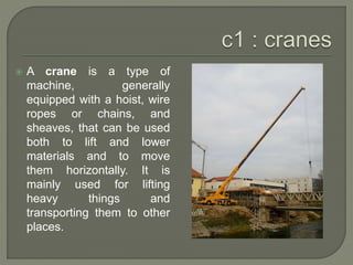  A crane is a type of
machine, generally
equipped with a hoist, wire
ropes or chains, and
sheaves, that can be used
both to lift and lower
materials and to move
them horizontally. It is
mainly used for lifting
heavy things and
transporting them to other
places.
 