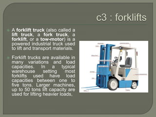  A forklift truck (also called a
lift truck, a fork truck, a
forklift, or a tow-motor) is a
powered industrial truck used
to lift and transport materials.
 Forklift trucks are available in
many variations and load
capacities. In a typical
warehouse setting most
forklifts used have load
capacities between one to
five tons. Larger machines,
up to 50 tons lift capacity are
used for lifting heavier loads,
 