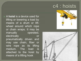  A hoist is a device used for
lifting or lowering a load by
means of a drum or lift-
wheel around which rope
or chain wraps. It may be
manually operated,
electrically or
pneumatically driven and
may use chain, fiber or
wire rope as its lifting
medium. The load is
attached to the hoist by
means of a lifting hook
 