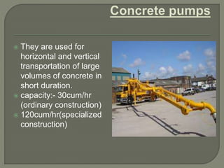  They are used for
horizontal and vertical
transportation of large
volumes of concrete in
short duration.
 capacity:- 30cum/hr
(ordinary construction)
 120cum/hr(specialized
construction)
 