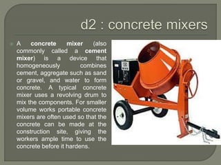  A concrete mixer (also
commonly called a cement
mixer) is a device that
homogeneously combines
cement, aggregate such as sand
or gravel, and water to form
concrete. A typical concrete
mixer uses a revolving drum to
mix the components. For smaller
volume works portable concrete
mixers are often used so that the
concrete can be made at the
construction site, giving the
workers ample time to use the
concrete before it hardens.
 