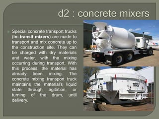  Special concrete transport trucks
(in–transit mixers) are made to
transport and mix concrete up to
the construction site. They can
be charged with dry materials
and water, with the mixing
occurring during transport. With
this process, the material has
already been mixing. The
concrete mixing transport truck
maintains the material's liquid
state through agitation, or
turning of the drum, until
delivery.
 