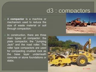  A compactor is a machine or
mechanism used to reduce the
size of waste material or soil
through compaction.
 In construction, there are three
main types of compactor: the
plate compactor, the "Jumping
Jack" and the road roller. The
roller type compactors are used
for compacting crushed rock as
the base layer underneath
concrete or stone foundations or
slabs.
 