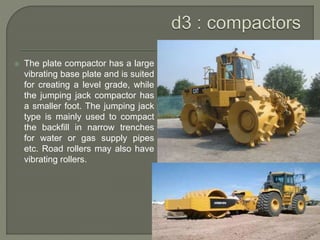  The plate compactor has a large
vibrating base plate and is suited
for creating a level grade, while
the jumping jack compactor has
a smaller foot. The jumping jack
type is mainly used to compact
the backfill in narrow trenches
for water or gas supply pipes
etc. Road rollers may also have
vibrating rollers.
 
