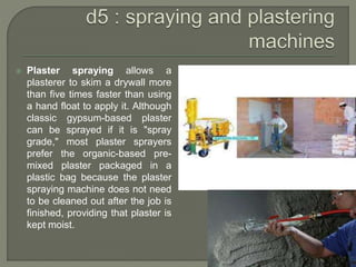 Plaster spraying allows a
plasterer to skim a drywall more
than five times faster than using
a hand float to apply it. Although
classic gypsum-based plaster
can be sprayed if it is "spray
grade," most plaster sprayers
prefer the organic-based pre-
mixed plaster packaged in a
plastic bag because the plaster
spraying machine does not need
to be cleaned out after the job is
finished, providing that plaster is
kept moist.
 