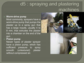 Worm-drive pump
Most commonly, sprayers have a
worm-drive pump that pumps the
plaster up to a spray gun that
has a large nozzle, usually 4 to
8 mm, that extrudes the plaster
into a chamber on the end of the
gun
 Piston pump
Newer types of plaster sprayer
have a piston pump, which has
sufficient pressure to spray
smooth (untextured) plaster
without compressed air.
 