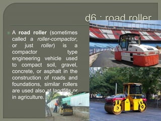  A road roller (sometimes
called a roller-compactor,
or just roller) is a
compactor type
engineering vehicle used
to compact soil, gravel,
concrete, or asphalt in the
construction of roads and
foundations, similar rollers
are used also at landfills or
in agriculture.
 