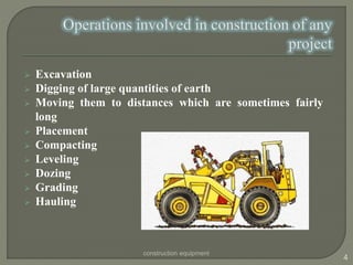  Excavation
 Digging of large quantities of earth
 Moving them to distances which are sometimes fairly
long
 Placement
 Compacting
 Leveling
 Dozing
 Grading
 Hauling
construction equipment
4
 