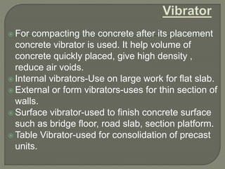 For compacting the concrete after its placement
concrete vibrator is used. It help volume of
concrete quickly placed, give high density ,
reduce air voids.
 Internal vibrators-Use on large work for flat slab.
 External or form vibrators-uses for thin section of
walls.
 Surface vibrator-used to finish concrete surface
such as bridge floor, road slab, section platform.
 Table Vibrator-used for consolidation of precast
units.
 