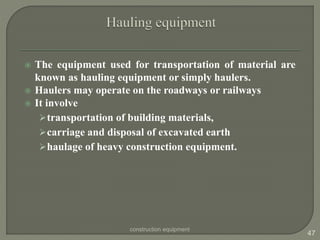  The equipment used for transportation of material are
known as hauling equipment or simply haulers.
 Haulers may operate on the roadways or railways
 It involve
transportation of building materials,
carriage and disposal of excavated earth
haulage of heavy construction equipment.
construction equipment
47
 