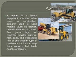  A loader is a heavy
equipment machine often
used in construction,
primarily used to Load
material (such as asphalt,
demolition debris, dirt, snow,
feed, gravel, logs, raw
minerals, recycled material,
rock, sand, and woodchips)
into or onto another type of
machinery (such as a dump
truck, conveyor belt, feed-
hopper, or railcar).
 