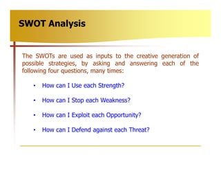 SWOT Analysis


The SWOTs are used as inputs to the creative generation of
possible strategies, by asking and answering ea...