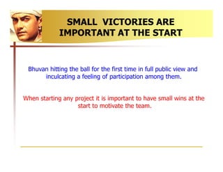 SMALL VICTORIES ARE
             IMPORTANT AT THE START


 Bhuvan hitting the ball for the first time in full public view ...